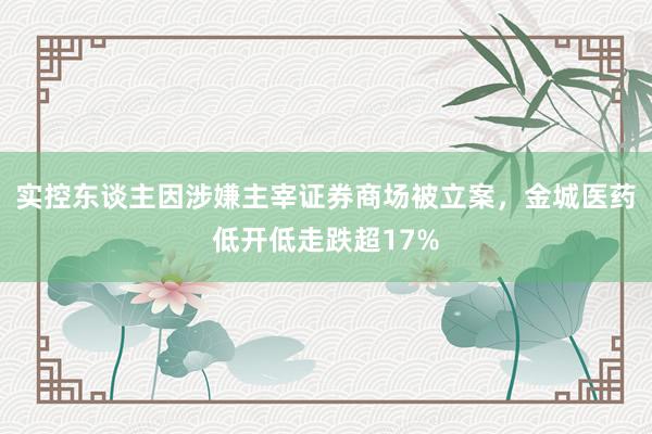 实控东谈主因涉嫌主宰证券商场被立案，金城医药低开低走跌超17%